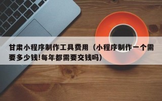 徐州甘肃小程序制作工具费用（小程序制作一个需要多少钱!每年都需要交钱吗）