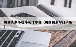 徐州山西头条小程序制作平台（山西视点今日头条）